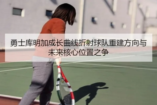 勇士库明加成长曲线折射球队重建方向与未来核心位置之争（kaiyun）