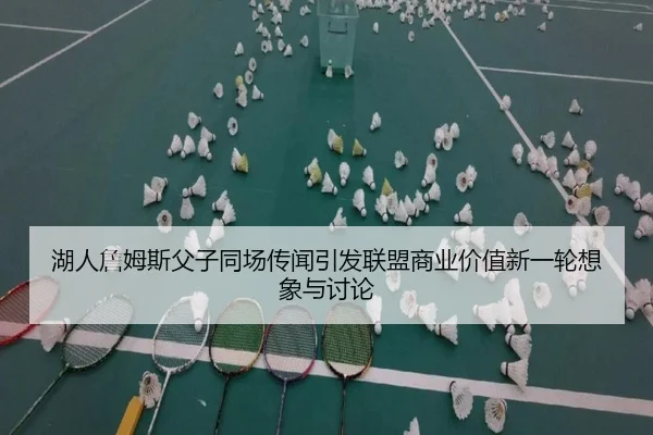 湖人詹姆斯父子同场传闻引发联盟商业价值新一轮想象与讨论