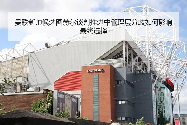 曼联新帅候选图赫尔谈判推进中管理层分歧如何影响最终选择