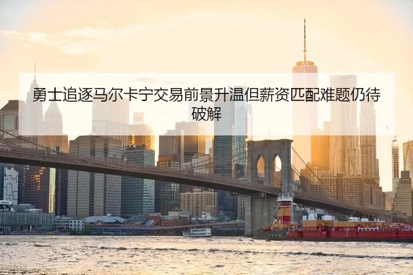 勇士追逐马尔卡宁交易前景升温但薪资匹配难题仍待破解