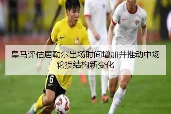 皇马评估居勒尔出场时间增加并推动中场轮换结构新变化