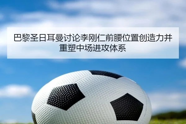 巴黎圣日耳曼讨论李刚仁前腰位置创造力并重塑中场进攻体系