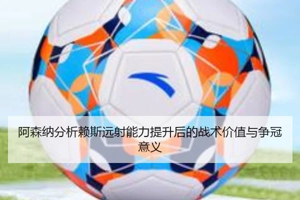 阿森纳分析赖斯远射能力提升后的战术价值与争冠意义