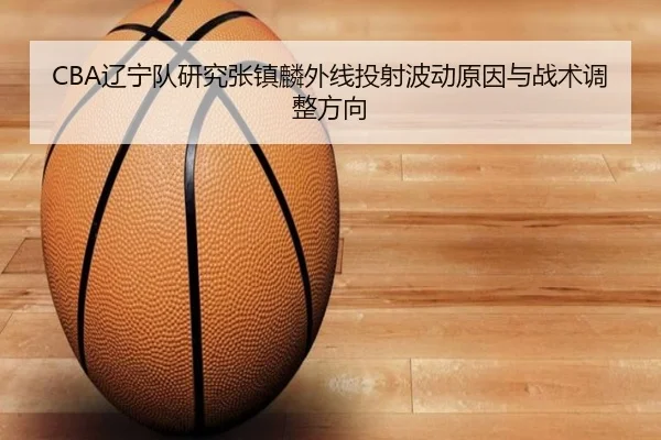 CBA辽宁队研究张镇麟外线投射波动原因与战术调整方向