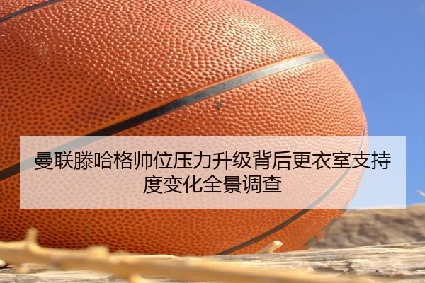 曼联滕哈格帅位压力升级背后更衣室支持度变化全景调查