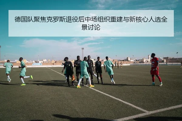 德国队聚焦克罗斯退役后中场组织重建与新核心人选全景讨论
