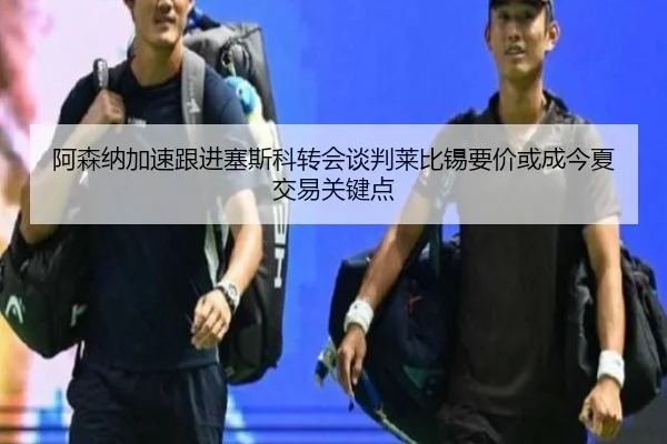 阿森纳加速跟进塞斯科转会谈判莱比锡要价或成今夏交易关键点