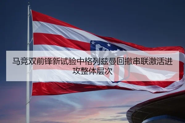 马竞双前锋新试验中格列兹曼回撤串联激活进攻整体层次